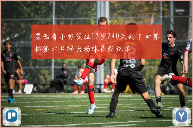 墨西哥小将莫拉17岁240天创下世界杯第六年轻出场球员新纪录