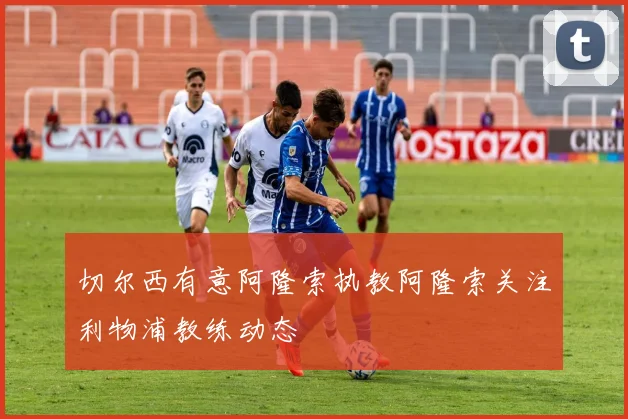 切尔西有意阿隆索执教阿隆索关注利物浦教练动态