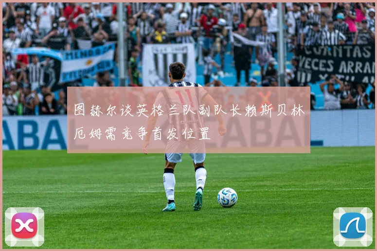 图赫尔谈英格兰队副队长赖斯贝林厄姆需竞争首发位置