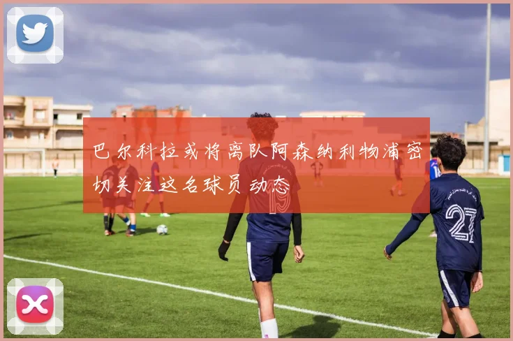 巴尔科拉或将离队阿森纳利物浦密切关注这名球员动态