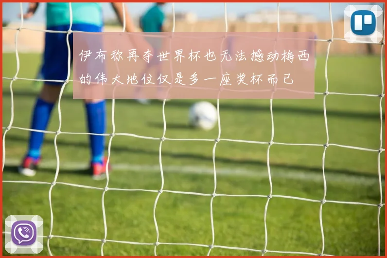 伊布称再夺世界杯也无法撼动梅西的伟大地位仅是多一座奖杯而已