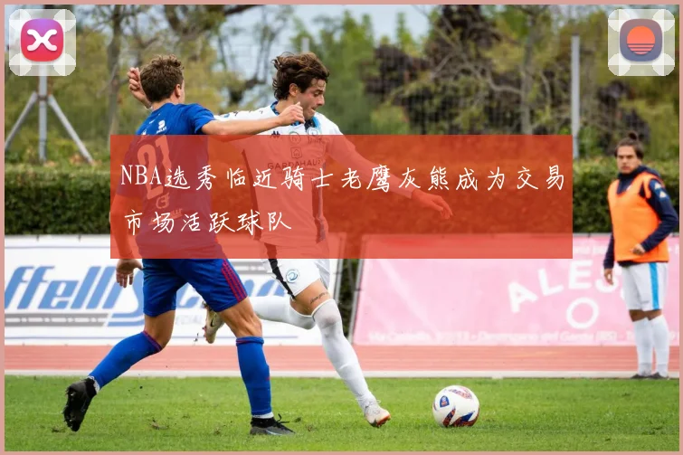 NBA选秀临近骑士老鹰灰熊成为交易市场活跃球队