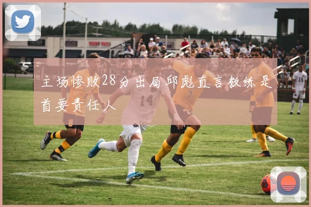 主场惨败28分出局邱彪直言教练是首要责任人