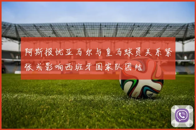 阿斯报忧亚马尔与皇马球员关系紧张或影响西班牙国家队团结