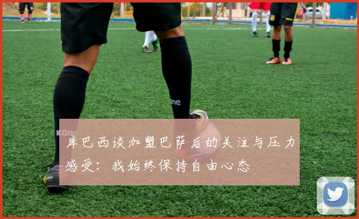 库巴西谈加盟巴萨后的关注与压力感受：我始终保持自由心态