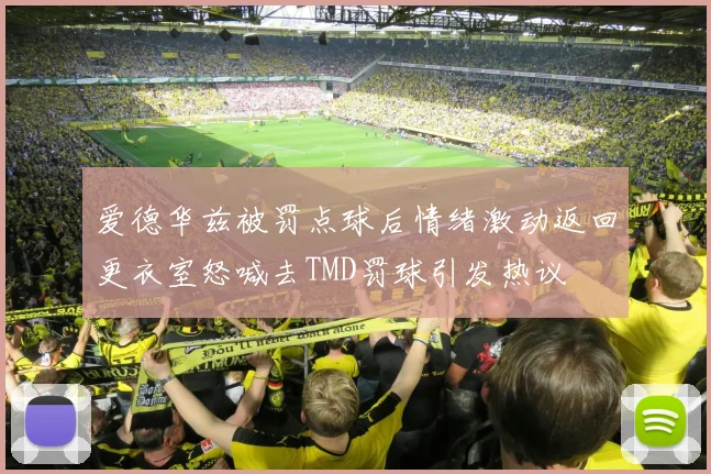爱德华兹被罚点球后情绪激动返回更衣室怒喊去TMD罚球引发热议