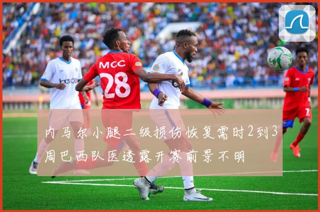 内马尔小腿二级损伤恢复需时2到3周巴西队医透露开赛前景不明