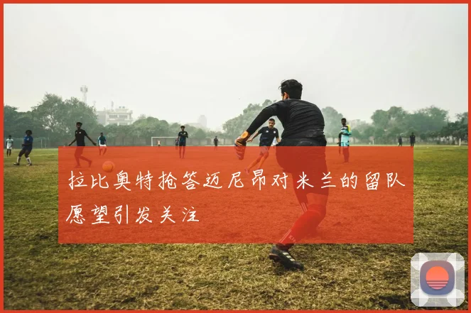 拉比奥特抢答迈尼昂对米兰的留队愿望引发关注