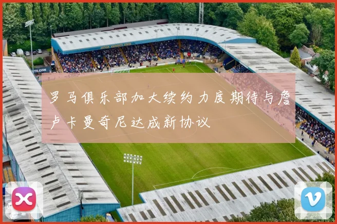 罗马俱乐部加大续约力度期待与詹卢卡曼奇尼达成新协议