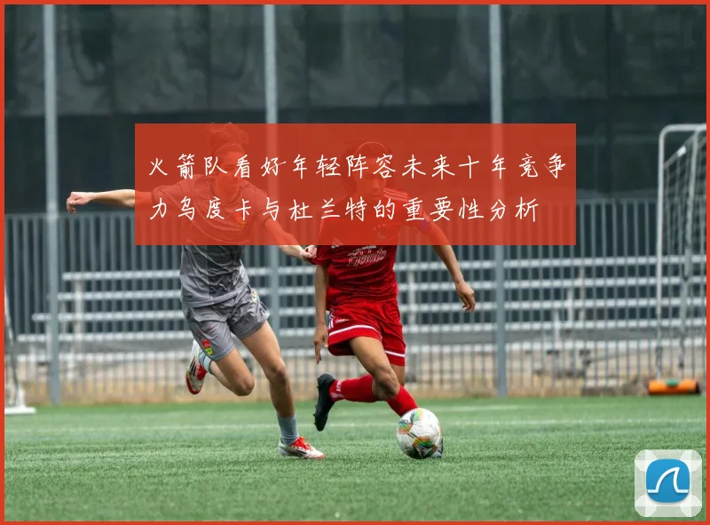 火箭队看好年轻阵容未来十年竞争力乌度卡与杜兰特的重要性分析