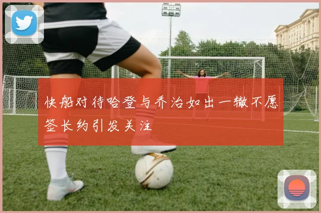 快船对待哈登与乔治如出一辙不愿签长约引发关注