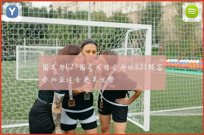 国足与U23国足或将合并以U21阵容参加亚运会更具优势