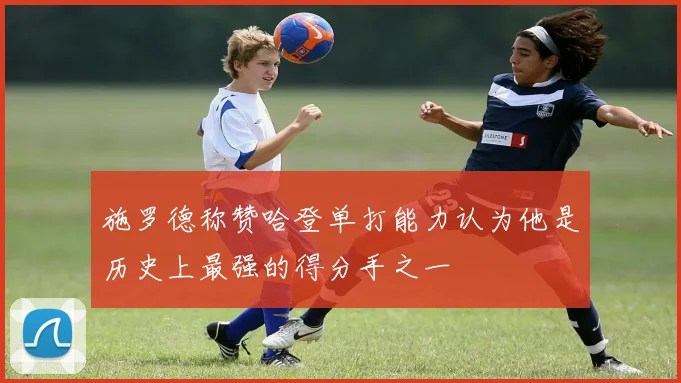 施罗德称赞哈登单打能力认为他是历史上最强的得分手之一