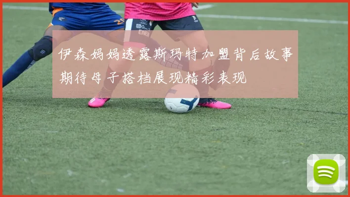 伊森妈妈透露斯玛特加盟背后故事期待母子搭档展现精彩表现