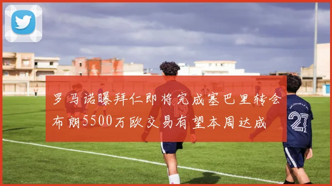 罗马诺曝拜仁即将完成塞巴里转会布朗5500万欧交易有望本周达成
