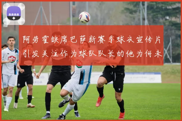 阿劳霍缺席巴萨新赛季球衣宣传片引发关注作为球队队长的他为何未现身