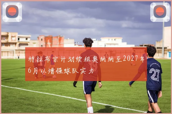 特拉布宗计划续租奥纳纳至2027年6月以增强球队实力