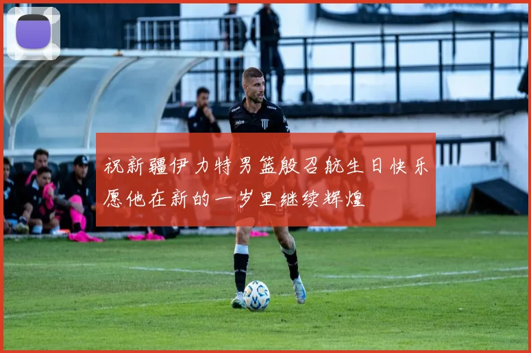 祝新疆伊力特男篮殷召航生日快乐愿他在新的一岁里继续辉煌
