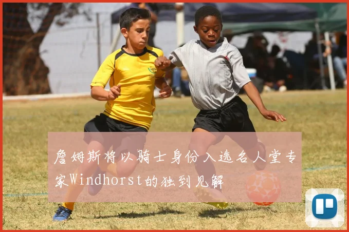 詹姆斯将以骑士身份入选名人堂专家Windhorst的独到见解