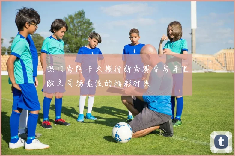 热门秀阿卡夫期待新秀赛季与库里欧文同场竞技的精彩对决