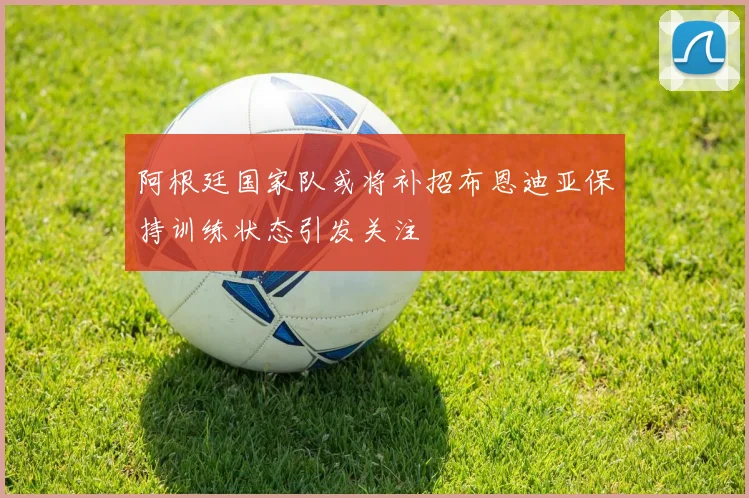 阿根廷国家队或将补招布恩迪亚保持训练状态引发关注