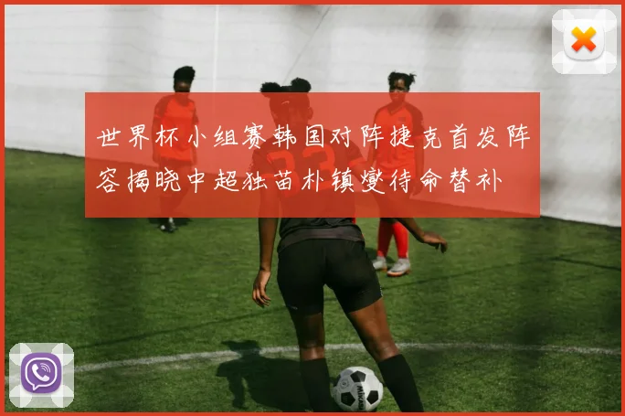 世界杯小组赛韩国对阵捷克首发阵容揭晓中超独苗朴镇燮待命替补