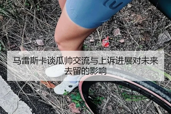 马雷斯卡谈瓜帅交流与上诉进展对未来去留的影响 - xingkong